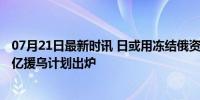 07月21日最新时讯 日或用冻结俄资产所获利息向乌贷款 33亿援乌计划出炉