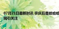 07月21日最新时讯 宗庆后是娃哈哈第二大股东 人事变动传闻引关注