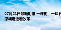 07月21日最新时讯 一棵树、一块石、一个村，从总书记的深圳足迹看改革