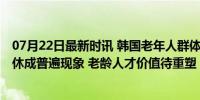 07月22日最新时讯 韩国老年人群体就业率再创新高 退而难休成普遍现象 老龄人才价值待重塑