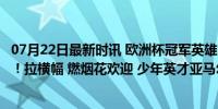 07月22日最新时讯 欧洲杯冠军英雄回家，3万人口小城沸腾！拉横幅 燃烟花欢迎 少年英才亚马尔闪耀