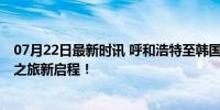 07月22日最新时讯 呼和浩特至韩国首尔包机航线开通 草原之旅新启程！