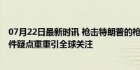 07月22日最新时讯 枪击特朗普的枪手曾患有重度抑郁症 事件疑点重重引全球关注