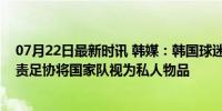 07月22日最新时讯 韩媒：韩国球迷要求国会解散足协，指责足协将国家队视为私人物品