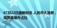 07月22日最新时讯 人民币大消息，正迅速“收复失地” 跨境贸易推升占比