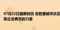 07月22日最新时讯 宏胜曾被宗庆后称赞利润比娃哈哈高 民族企业典范的力量