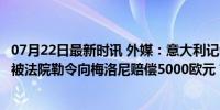 07月22日最新时讯 外媒：意大利记者嘲笑总理梅洛尼身高，被法院勒令向梅洛尼赔偿5000欧元 言论界限与法律回应