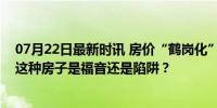 07月22日最新时讯 房价“鹤岗化”城市受年轻人追捧，买这种房子是福音还是陷阱？