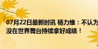 07月22日最新时讯 杨力维：不认为我们是世界强队 我们还没在世界舞台持续拿好成绩！