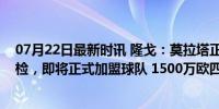 07月22日最新时讯 隆戈：莫拉塔正在马德里接受米兰的体检，即将正式加盟球队 1500万欧四年合约