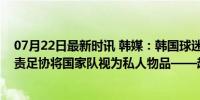 07月22日最新时讯 韩媒：韩国球迷要求国会解散足协，指责足协将国家队视为私人物品——超5万人请愿促审计！