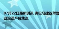 07月22日最新时讯 奥巴马建议拜登重新评估其候选人资格 政治遗产成焦点