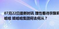 07月22日最新时讯 理性看待宗馥莉辞职和现代商业下的娃哈哈 娃哈哈集团何去何从？