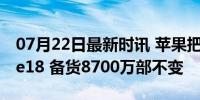 07月22日最新时讯 苹果把大招留给了iPhone18 备货8700万部不变