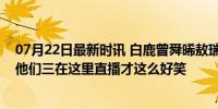 07月22日最新时讯 白鹿曾舜晞敖瑞鹏三人修罗场，是不是他们三在这里直播才这么好笑