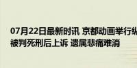 07月22日最新时讯 京都动画举行纵火案5周年追悼式 罪犯被判死刑后上诉 遗属悲痛难消