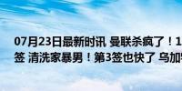 07月23日最新时讯 曼联杀疯了！1夜2喜事：官宣夏窗第2签 清洗家暴男！第3签也快了 乌加特即将加盟