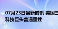 07月23日最新时讯 美国三大股指全线收跌，科技巨头普遇重挫