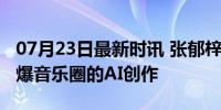 07月23日最新时讯 张郁梓EP先行曲Filter 引爆音乐圈的AI创作