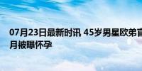 07月23日最新时讯 45岁男星欧弟官宣再婚！新女友去年五月被曝怀孕