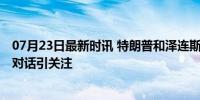 07月23日最新时讯 特朗普和泽连斯基预计本周五通话 首次对话引关注