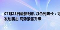 07月23日最新时讯 以色列防长：可能“立即”对黎真主党发动袭击 局势紧张升级