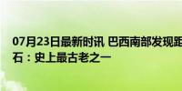 07月23日最新时讯 巴西南部发现距今2.33亿年食肉恐龙化石：史上最古老之一