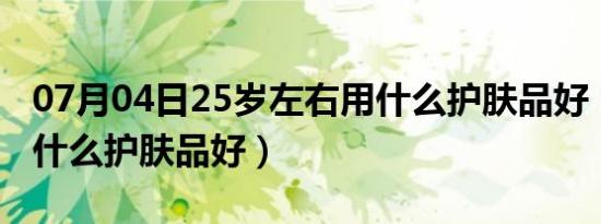 07月04日25岁左右用什么护肤品好（25岁用什么护肤品好）