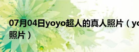 07月04日yoyo超人的真人照片（yoyo超人照片）