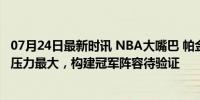 07月24日最新时讯 NBA大嘴巴 帕金斯：恩比德下赛季夺冠压力最大，构建冠军阵容待验证