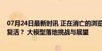 07月24日最新时讯 正在消亡的浏览器，要靠AI大模型满血复活？ 大模型落地挑战与展望