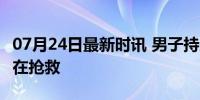 07月24日最新时讯 男子持刀捅医生后跳楼 均在抢救