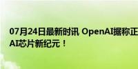 07月24日最新时讯 OpenAI据称正与博通等公司接洽 共谋AI芯片新纪元！