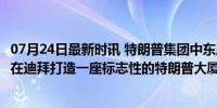 07月24日最新时讯 特朗普集团中东版图又落一子 2025年将在迪拜打造一座标志性的特朗普大厦