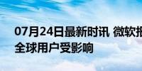 07月24日最新时讯 微软报告出现服务中断 全球用户受影响