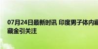 07月24日最新时讯 印度男子体内藏1公斤黄金坐飞机 直肠藏金引关注