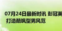 07月24日最新时讯 彭冠英墨镜一戴谁也不爱 打造酷飒型男风范