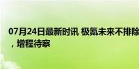 07月24日最新时讯 极氪未来不排除推出混动产品 纯电为主，增程待察