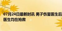 07月24日最新时讯 男子伤害医生后跳楼 警方通报 嫌疑人与医生均在抢救