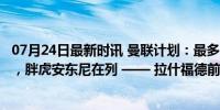 07月24日最新时讯 曼联计划：最多再清洗7人，整容式重建，胖虎安东尼在列 —— 拉什福德前路何方？