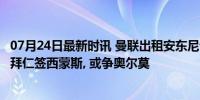 07月24日最新时讯 曼联出租安东尼计划曝光! 若成功欲截胡拜仁签西蒙斯, 或争奥尔莫