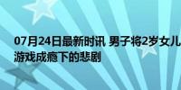 07月24日最新时讯 男子将2岁女儿扔车内暴晒3小时死亡：游戏成瘾下的悲剧