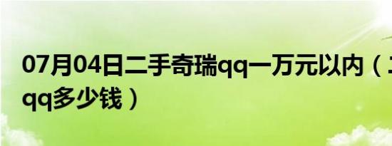 07月04日二手奇瑞qq一万元以内（二手奇瑞qq多少钱）