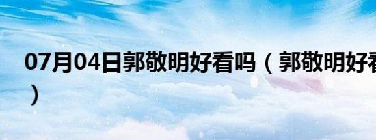 07月04日郭敬明好看吗（郭敬明好看的小说）