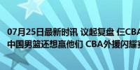 07月25日最新时讯 议起复盘 仨CBA外援带队险赢美国 去年中国男篮还想赢他们 CBA外援闪耀赛场