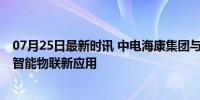 07月25日最新时讯 中电海康集团与中国联通签约合作 共探智能物联新应用