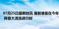 07月25日最新时讯 曼联准备在今年休赛期出售多达6名球员 阵容大清洗进行时