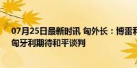 07月25日最新时讯 匈外长：博雷利另组织欧盟外长会议，匈牙利期待和平谈判