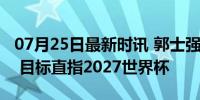 07月25日最新时讯 郭士强任中国男篮主教练 目标直指2027世界杯