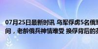 07月25日最新时讯 乌军俘虏5名俄军，反绑双手挨个拍照讯问，老龄俄兵神情难受 换俘背后的英雄泪